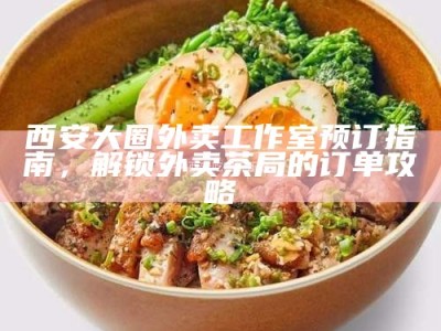 西安大圈外卖工作室预订指南，解锁外卖茶局的订单攻略