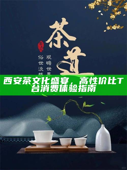 西安茶文化盛宴,高性价比T台消费体验指南