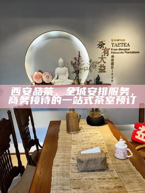 西安品茶,全城安排服务,商务接待的一站式茶室预订